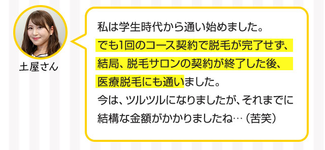 土屋さん：私は学生時代から通い始めました。でも1回のコース契約で脱毛が完了せず、結局、脱毛サロンの契約が終了した後、医療脱毛にも通いました。今は、ツルツルになりましたが、それまでに結構な金額がかかりましたね・・（苦笑）