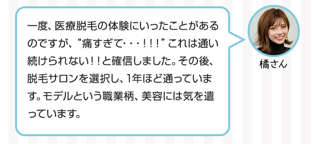 橘さん：一度、医療脱毛の体験にいったことがあるのですが、“痛すぎて・・・！！！”これは通い続けられない！！と確信しました。その後、脱毛サロンを選択し、1年ほど通っています。モデルという職業柄、美容には気を遣っています。