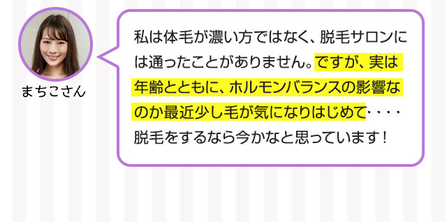 まちこさん：私は体毛が濃い方ではなく、脱毛サロンには通ったことがありません。ですが、実は年齢とともに、ホルモンバランスの影響なのか最近少し毛が気になりはじめて・・・・脱毛をするなら今かなと思っています！
