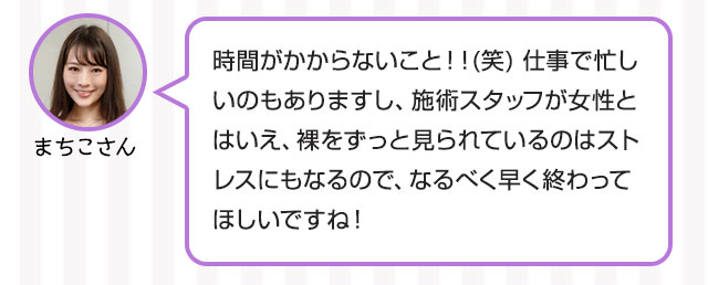 まちこさん：時間がかからないこと！！(笑) 仕事で忙しいのもありますし、施術スタッフが女性とはいえ、裸をずっと見られているのはストレスにもなるので、なるべく早く終わってほしいですね！