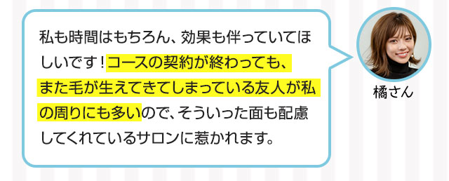橘さん：私も時間はもちろん、効果も伴っていてほしいです！コースの契約が終わっても、また毛が生えてきてしまっている友人が私の周りにも多いので、そういった面も配慮してくれているサロンに惹かれます。