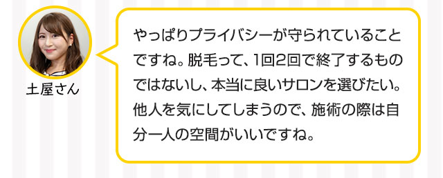 土屋：やっぱりプライバシーが守られていることですね。脱毛って、1回2回で終了するものではないし、本当に良いサロンを選びたい。他人を気にしてしまうので、施術の際は自分一人の空間がいいですね。