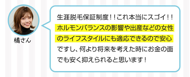 橘さん：生涯脱毛保証制度！！これ本当にスゴイ！！ホルモンバランスの影響や出産などの女性のライフスタイルにも適応できるので安心ですし、何より将来を考えた時にお金の面でも安く抑えられると思います！