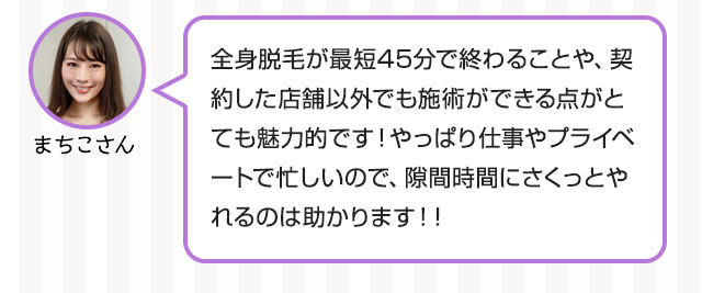 まちこさん：全身脱毛が最短45分で終わることや、契約した店舗以外でも施術ができる点がとても魅力的です！やっぱり仕事やプライベートで忙しいので、隙間時間にさくっとやれるのは助かります！！